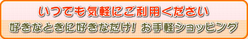 いつでも気軽にご利用ください好きなときに。好きなだけ! お手軽ショッピング いつでも気軽にご利用ください好きなときに。好きなだけ! お手軽ショッピング
